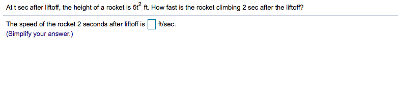 At t sec after liftoff, the height of a rocket is 5t ft. How fast is the rocket climbing 2 sec after the liftoff?
The speed of the rocket 2 seconds after liftoff is
ft/sec
(Simplify your answer.)
