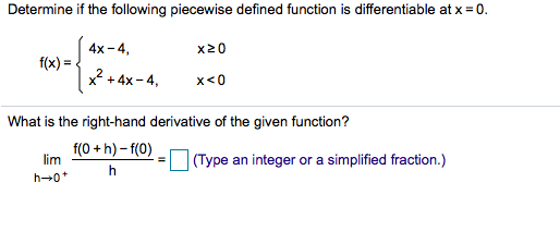 Determine if the following piecewise defined function is differentiable at x 0
4x-4
f(x)
x24x-4
x20
x<0
+
What is the right-hand derivative of the given function?
lim f(0+h)-f(0)
h
(Type an integer or
a simplified fraction.)
h 0
