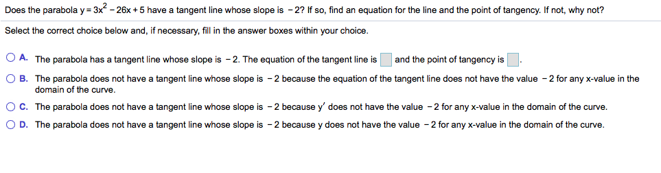 Does the parabola y
3x-26x +5 have a tangent line whose slope is -2? If so, find an equation for the line and the point of tangency. If not, why not?
Select the correct choice below and, if necessary, fill in the answer boxes within your choice.
OA. The parabola has a tangent line whose slope is 2. The equation of the tangent line is
and the point of tangency is
O B. The parabola does not have a tangent line whose slope is -2 because the equation of the tangent line does not have the value 2 for any x-value in the
domain of the curve.
O C. The parabola does not have a tangent line whose slope is 2 because y' does not have the value -2 for any x-value in the domain of the curve.
O D. The parabola does not have a tangent line whose slope is 2 because y does not have the value - 2 for any x-value in the domain of the curve
