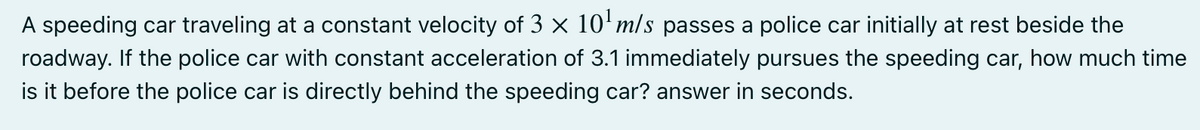 A speeding car traveling at a constant velocity of 3 x 10'm/s passes a police car initially at rest beside the
roadway. If the police car with constant acceleration of 3.1 immediately pursues the speeding car, how much time
is it before the police car is directly behind the speeding car? answer in seconds.

