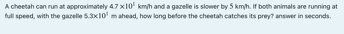 A cheetah can run at approximately 4.7 x10' km/h and a gazelle is slower by 5 km/h. If both animals are running at
full speed, with the gazelle 5.3x10' m ahead, how long before the cheetah catches its prey? answer in seconds.
