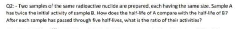 Q2: - Two samples of the same radioactive nuclide are prepared, each having the same size. Sample A
has twice the initial activity of sample B. How does the half-life of A compare with the half-life of B?
After each sample has passed through five half-lives, what is the ratio of their activities?
