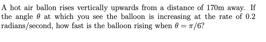 A hot air ballon rises vertically upwards from a distance of 170m away. If
the angle 0 at which you see the balloon is increasing at the rate of 0.2
radians/second, how fast is the balloon rising when 0 = 1/6?
%3D
