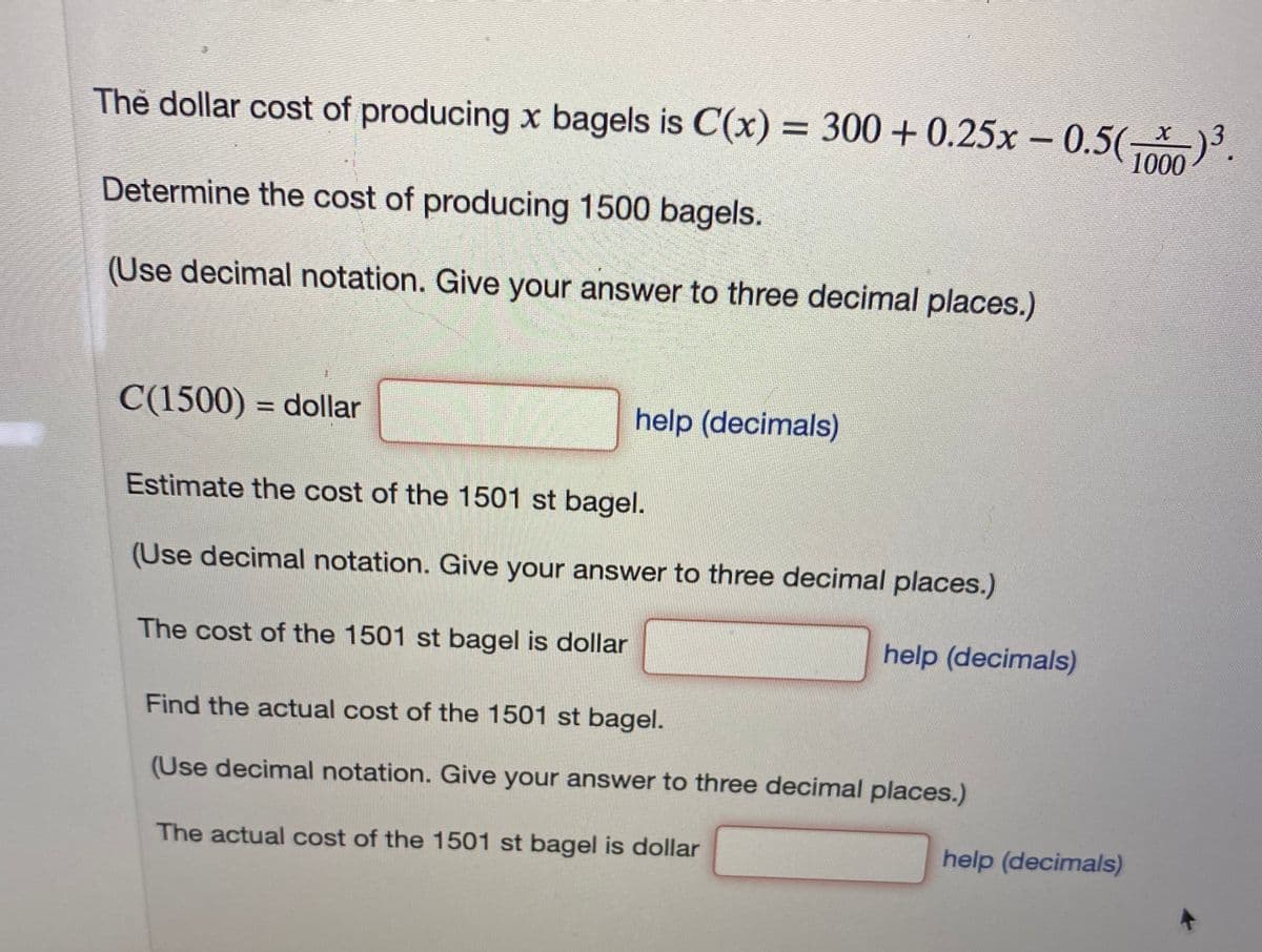 Thẻ dollar cost of producing x bagels is C(x) = 300+ 0.25x - 0.5( 3.
1000
Determine the cost of producing 1500 bagels.
(Use decimal notation. Give your answer to three decimal places.)
C(1500) = dollar
help (decimals)
%3D
Estimate the cost of the 1501 st bagel.
(Use decimal notation. Give your answer to three decimal places.)
The cost of the 1501 st bagel is dollar
help (decimals)
Find the actual cost of the 1501 st bagel.
(Use decimal notation. Give your answer to three decimal places.)
The actual cost of the 1501 st bagel is dollar
help (decimals)
