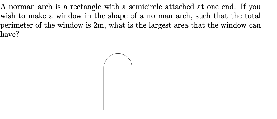 A norman arch is a rectangle with a semicircle attached at one end. If you
wish to make a window in the shape of a norman arch, such that the total
perimeter of the window is 2m, what is the largest area that the window can
have?
