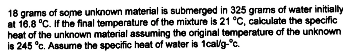 18 grams of some unknown material is submerged in 325 grams of water initially
at 16.8 °C. If the final temperature of the mixture is 21 °C, calculate the specific
heat of the unknown material assuming the original temperature of the unknown
is 245 °c. Assume the specific heat of water is 1cal/g-°c.
