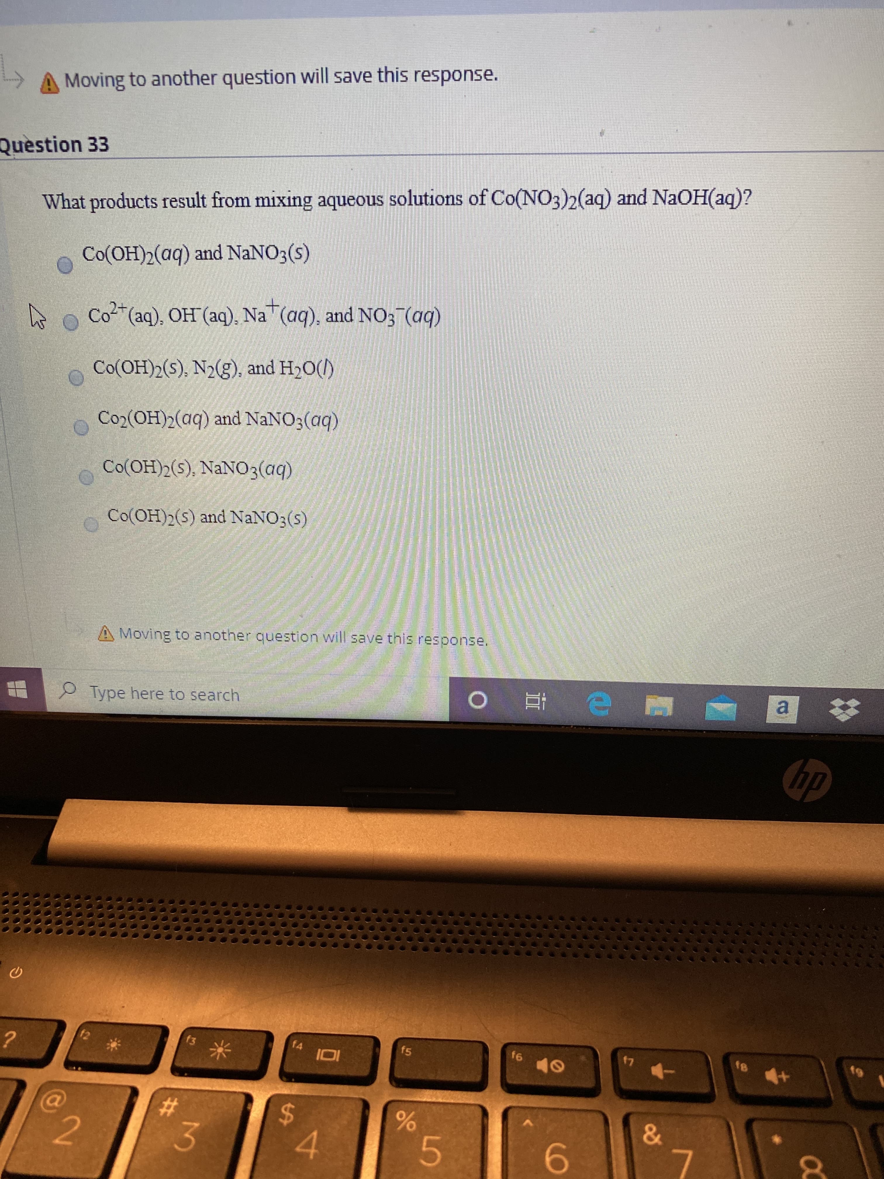 A Moving to another question will save this response.
Question 33
What products result from mixing aqueous solutions of Co(NO3)2(aq) and NaOH(aq)?
Co(OH)2(aq) and NaNO3(s)
Co2 (aq), OH (aq), Na (aq), and NO3 (aq)
Co(OH)2(s), N2(g), and H,0()
Co2(OH)2(aq) and NaNO3(aq)
Co(OH)2(s), NaNO3(aq)
Co(OH)2(s) and NANO3(s)
A Moving to another question will save tnis resoonse.
a *
P Type here to search
hp
f2
f3
f4
f5
f6
17
&
4.
6.
5.
96
%24
%23
