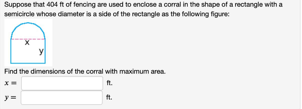 Suppose that 404 ft of fencing are used to enclose a corral in the shape of a rectangle with a
semicircle whose diameter is a side of the rectangle as the following figure:
y
Find the dimensions of the corral with maximum area.
X =
ft.
y =
ft.
