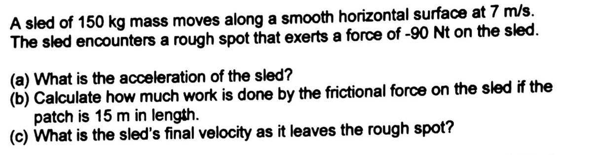 A sled of 150 kg mass moves along a smooth horizontal surface at 7 m/s.
The sled encounters a rough spot that exerts a force of -90 Nt on the sled.
(a) What is the acceleration of the sled?
(b) Calculate how much work is done by the frictional force on the sled if the
patch is 15 m in length.
(c) What is the sled's final velocity as it leaves the rough spot?
