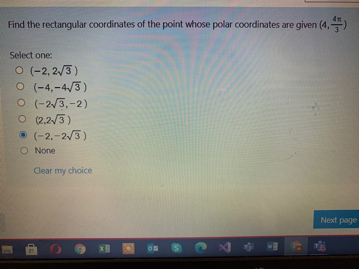 4TE
Find the rectangular coordinates of the point whose polar coordinates are given (4,
Select one:
O (-2, 2/3 )
O (-4,-4/3)
O (-2/3,-2)
O (2,2/3)
O (-2,-2/3)
O None
Clear my choice
Next page
