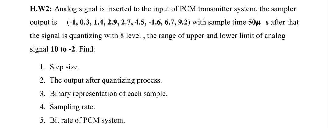 H.W2: Analog signal is inserted to the input of PCM transmitter system, the sampler
output is
(-1, 0.3, 1.4, 2.9, 2.7, 4.5, -1.6, 6.7, 9.2) with sample time 50μ s after that
the signal is quantizing with 8 level, the range of upper and lower limit of analog
signal 10 to -2. Find:
1. Step size.
2. The output after quantizing process.
3. Binary representation of each sample.
4. Sampling rate.
5. Bit rate of PCM system.
