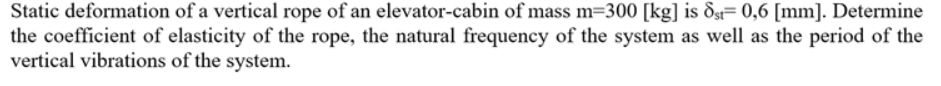 Static deformation of a vertical rope of an elevator-cabin of mass m=300 [kg] is dg= 0,6 [mm]. Determine
the coefficient of elasticity of the rope, the natural frequency of the system as well as the period of the
vertical vibrations of the system.
