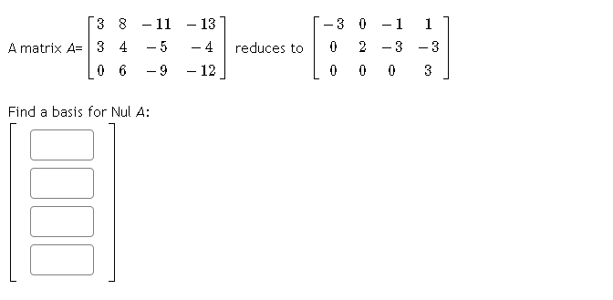 3 8 - 11
- 13
3 0
-1 1
-
-
A matrix A=|3 4
- 5
- 4
reduces to
- 12
2
-3 - 3
0 6
- 9
3
Find a basis for Nul A:
