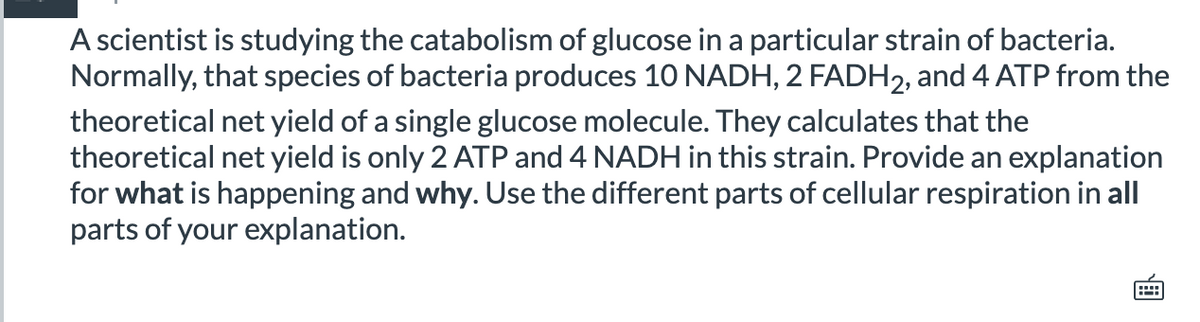A scientist is studying the catabolism of glucose in a particular strain of bacteria.
Normally, that species of bacteria produces 10 NADH, 2 FADH2, and 4 ATP from the
theoretical net yield of a single glucose molecule. They calculates that the
theoretical net yield is only 2 ATP and 4 NADH in this strain. Provide an explanation
for what is happening and why. Use the different parts of cellular respiration in all
parts of your explanation.
