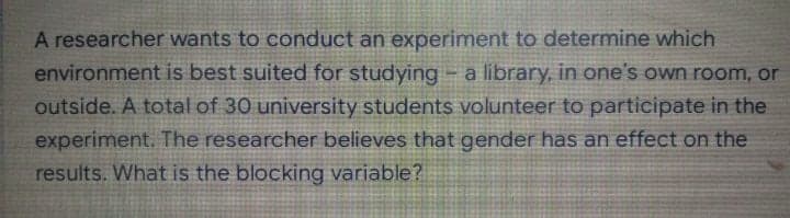 A researcher wants to conduct an experiment to determine which
environment is best suited for studying - a library, in one's own room, or
outside. A total of 30 university students volunteer to participate in the
experiment. The researcher believes that gender has an effect on the
results. What is the blocking variable?
