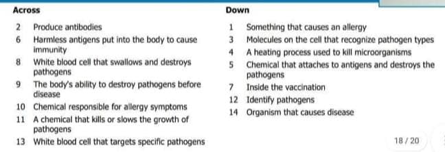 Across
Down
1 Something that causes an allergy
3 Molecules on the cell that recognize pathogen types
4 A heating process used to kill microorganisms
5 Chemical that attaches to antigens and destroys the
2 Produce antibodies
6 Harmless antigens put into the body to cause
immunity
8 White blood cell that swallows and destroys
pathogens
9 The body's ability to destroy pathogens before
pathogens
7 Inside the vaccination
12 Identify pathogens
14 Organism that causes disease
disease
10 Chemical responsible for allergy symptoms
11 A chemical that kills or slows the growth of
pathogens
13 White blood cell that targets specific pathogens
18/20
