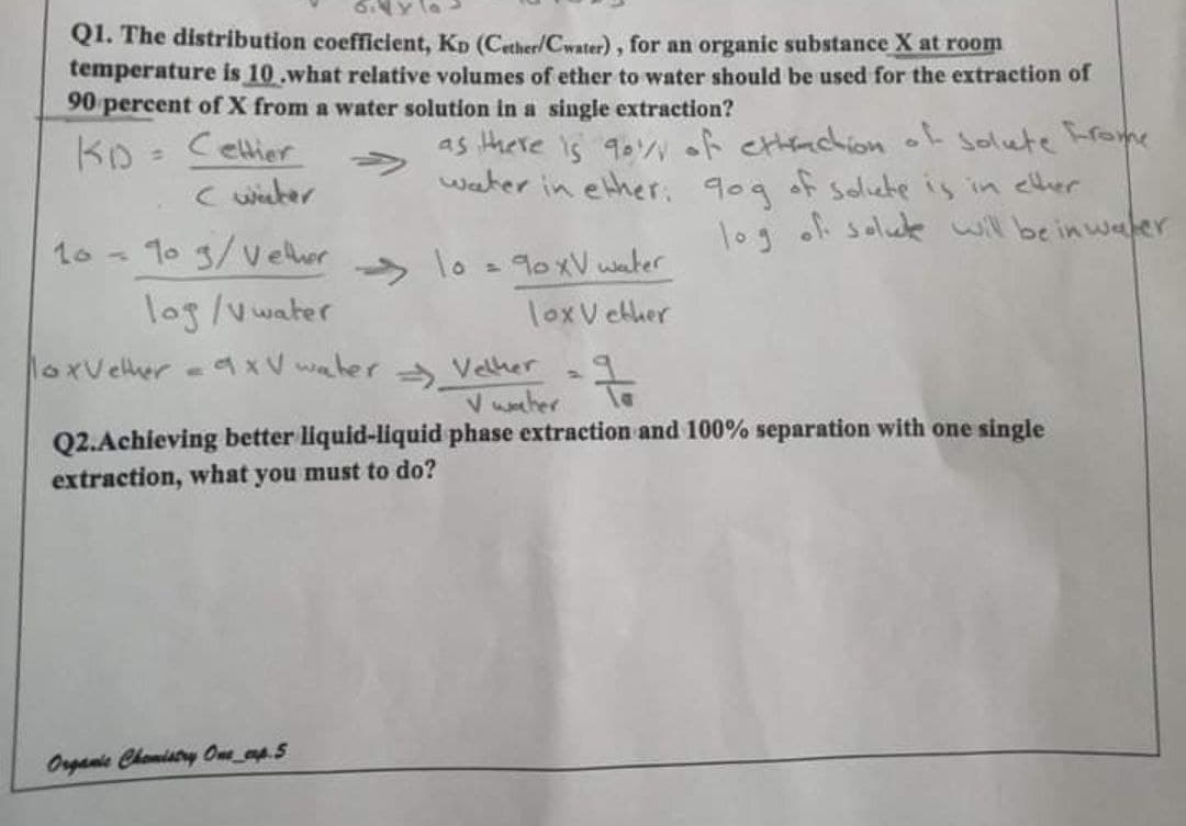 6.4 y la
Q1. The distribution coefficient, KD (Cether/Cwater), for an organic substance X at roon
temperature is 10.what relative volumes of ether to water should be used for the extraction of
90 percent of X from a water solution in a single extraction?
KD - Celtier
C wieher
as there is 90yof cachion o solute rome
water in ether. 90g of solute is in elher
log of salue will be in wafer
%3D
1o - 1o 3/vether
lo
90XV water
->
log/v water
loxV ether
loxvelther
axV waher Velher
V waher
Q2.Achieving better liquid-liquid phase extraction and 100% separation with one single
extraction, what you must to do?
Organic Chemistry Ome_ap.5
