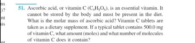 ns
51. Ascorbic acid, or vitamin C (C,H,0,), is an essential vitamin. It
cannot be stored by the body and must be present in the diet.
What is the molar mass of ascorbic acid? Vitamin C tablets are
nt
is
taken as a dietary supplement. If a typical tablet contains 500.0 mg
of vitamin C, what amount (moles) and what number of molecules
of vitamin C does it contain?
Int
