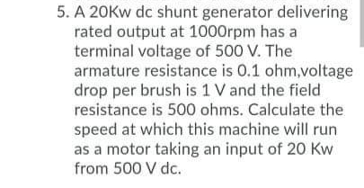 5. A 20Kw dc shunt generator delivering
rated output at 1000rpm has a
terminal voltage of 500 V. The
armature resistance is 0.1 ohm,voltage
drop per brush is 1 V and the field
resistance is 500 ohms. Calculate the
speed at which this machine will run
as a motor taking an input of 20 Kw
from 500 V dc.
