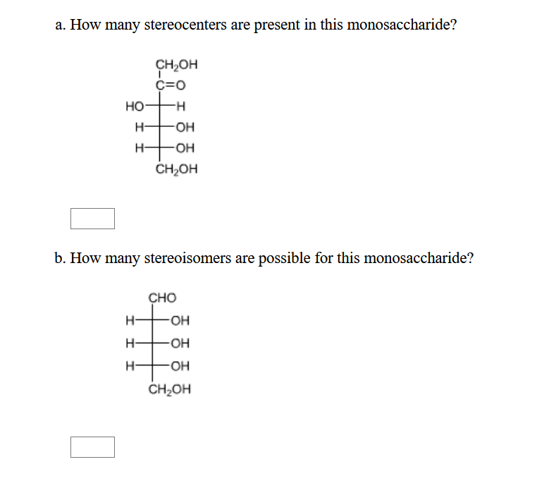 a. How many stereocenters are present in this monosaccharide?
CH,OH
C=0
но
H-
O-
H-
HO-
ČH2OH
b. How many stereoisomers are possible for this monosaccharide?
CHO
H-
HO-
H-
H-
CH2OH
