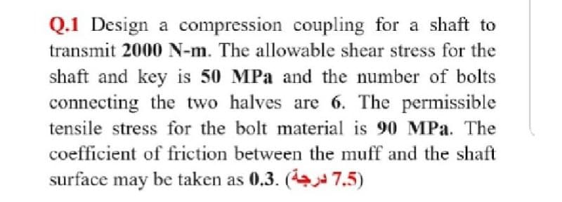 Q.1 Design a compression coupling for a shaft to
transmit 2000 N-m. The allowable shear stress for the
shaft and key is 50 MPa and the number of bolts
connecting the two halves are 6. The permissible
tensile stress for the bolt material is 90 MPa. The
coefficient of friction between the muff and the shaft
surface may be taken as 0.3. ( 7.5)
