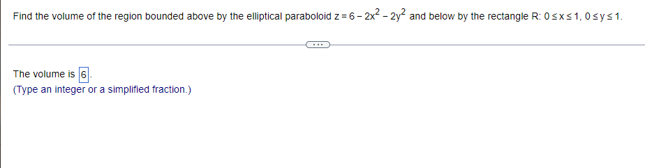 Find the volume of the region bounded above by the elliptical paraboloid z = 6 - 2x² - 2y² and below by the rectangle R: 0≤x≤ 1,0 ≤ y ≤ 1.
The volume is 6
(Type an integer or a simplified fraction.)