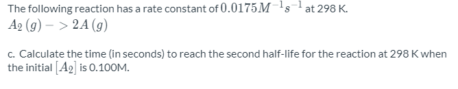The following reaction has a rate constant of 0.0175M¯'s
A2 (g) – > 2A (g)
at 298 K.
c. Calculate the time (in seconds) to reach the second half-life for the reaction at 298 K when
the initial [A2] is 0.100M.
