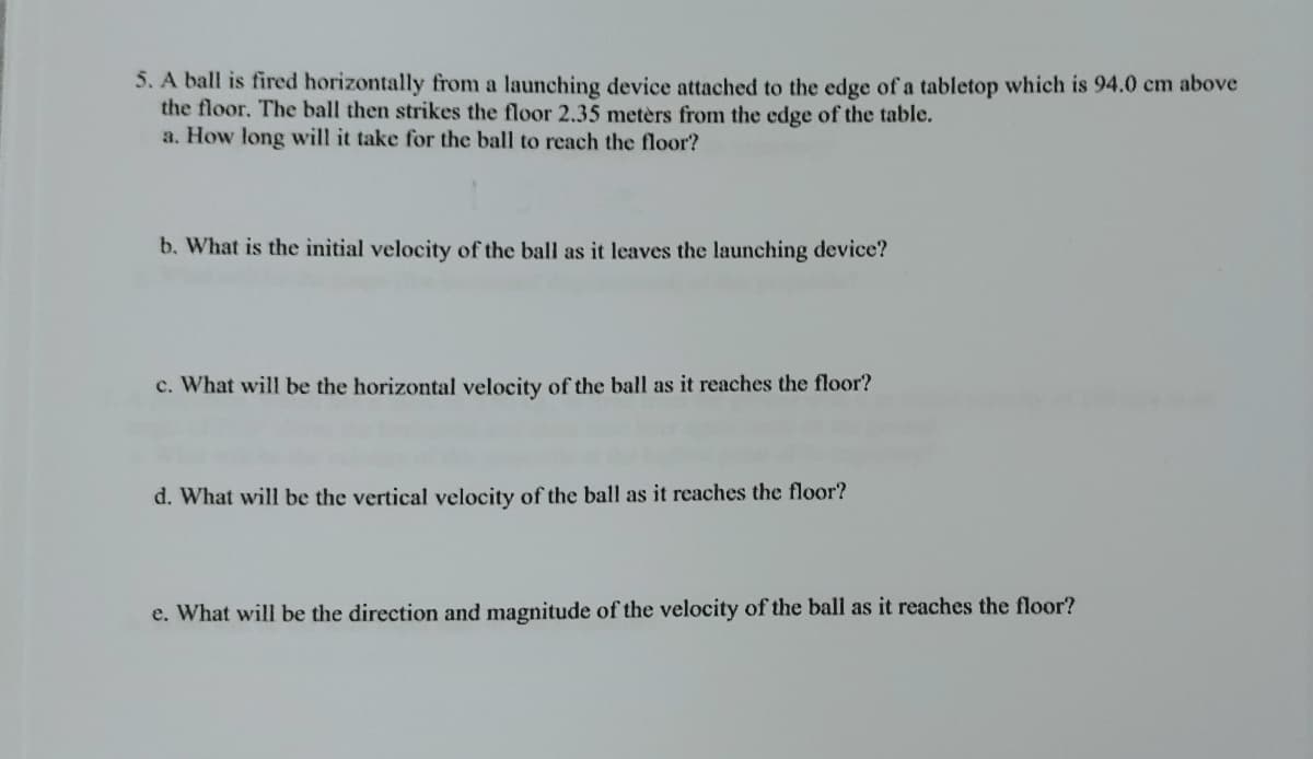 5. A ball is fired horizontally from a launching device attached to the edge of a tabletop which is 94.0 cm above
the floor. The ball then strikes the floor 2.35 metèrs from the edge of the table.
a. How long will it take for the ball to reach the floor?
b. What is the initial velocity of the ball as it leaves the launching device?
c. What will be the horizontal velocity of the ball as it reaches the floor?
d. What will be the vertical velocity of the ball as it reaches the floor?
e. What will be the direction and magnitude of the velocity of the ball as it reaches the floor?
