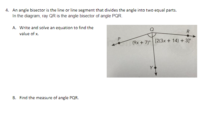 4. An angle bisector is the line or line segment that divides the angle into two equal parts.
In the diagram, ray QR is the angle bisector of angle PQR.
A. Write and solve an equation to find the
value of x.
B. Find the measure of angle PQR.
P
R
(9x+7) [2(3x + 14) + 3]°