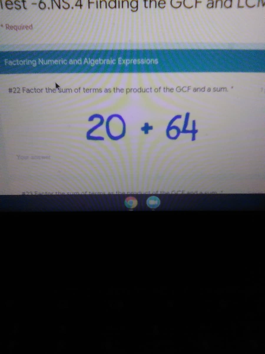 lest-6.NS.4 Finding the GC
Required
Factoring Numeric and Algebraic Expressions
# 22 Factor the Sum of terms as the product of the GCF and a sum. "
20 + 64
Your answet
