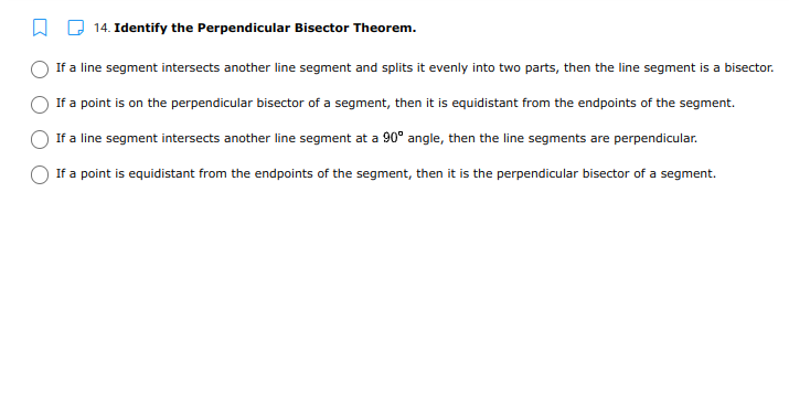 14. Identify the Perpendicular Bisector Theorem.
If a line segment intersects another line segment and splits it evenly into two parts, then the line segment is a bisector.
If a point is on the perpendicular bisector of a segment, then it is equidistant from the endpoints of the segment.
If a line segment intersects another line segment at a 90° angle, then the line segments are perpendicular.
If a point is equidistant from the endpoints of the segment, then it is the perpendicular bisector of a segment.
