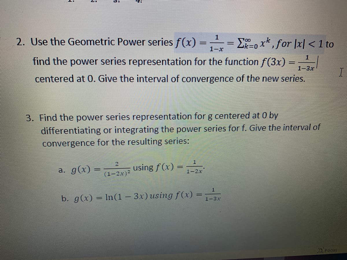 2. Use the Geometric Power series f(x) =
1-x
E-o x*, for |x| < 1 to
1
find the power series representation for the function f(3x) =
1-3x
centered at 0. Give the interval of convergence of the new series.
3. Find the power series representation for g centered at 0 by
differentiating or integrating the power series for f. Give the interval of
convergence for the resulting series:
1.
a. g(x) =
using f (x) =
1-2x
(1-2x)
%3D
b. g(x) = In(1– 3x) using f(x) =
1-3.x
OFocus

