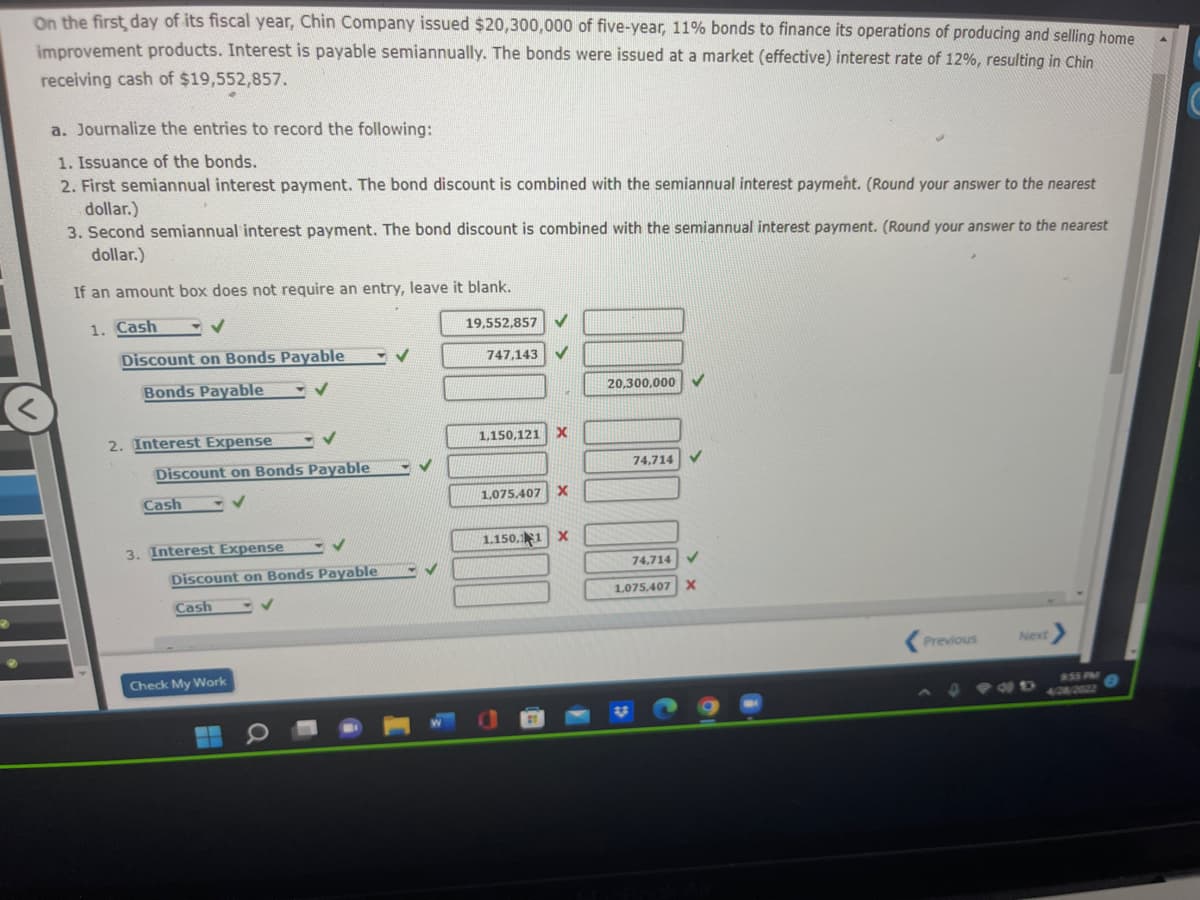 On the first day of its fiscal year, Chin Company issued $20,300,000 of five-year, 11% bonds to finance its operations of producing and selling home
improvement products. Interest is payable semiannually. The bonds were issued at a market (effective) interest rate of 12%, resulting in Chin
receiving cash of $19,552,857.
a. Journalize the entries to record the following:
1. Issuance of the bonds.
2. First semiannual interest payment. The bond discount is combined with the semiannual interest payment. (Round your answer to the nearest
dollar.)
3. Second semiannual interest payment. The bond discount is combined with the semiannual interest payment. (Round your answer to the nearest
dollar.)
If an amount box does not require an entry, leave it blank.
1. Cash
✓
19,552,857
✓
Discount on Bonds Payable
✓
747,143
Bonds Payable
✓
20,300,000
2. Interest Expense
1,150,121 X
74,714
1,075,407 X
1.150.11 X
Previous
Next >
✓
Discount on Bonds Payable
✓
Cash
3. Interest Expense
✓
Discount on Bonds Payable
Cash
Check My Work
-- O
✓
V
74.714
1.075.407 X
4 FND