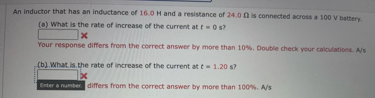 An inductor that has an inductance of 16.0 H and a resistance of 24.0 2 is connected across a 100 V battery.
(a) What is the rate of increase of the current at t = 0 s?
X
Your response differs from the correct answer by more than 10%. Double check your calculations. A/s
..(b)..What.is.the rate of increase of the current at t = 1.20 s?
Enter a number. differs from the correct answer by more than 100%. A/s