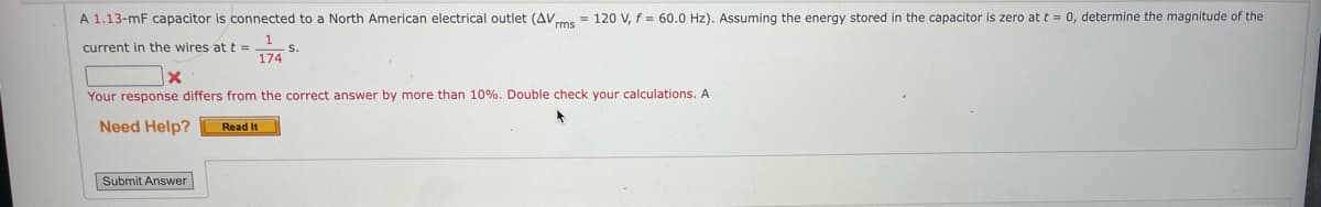 A 1.13-mF capacitor is connected to a North American electrical outlet (AVms = 120 V, f = 60.0 Hz). Assuming the energy stored in the capacitor is zero at t = 0, determine the magnitude of the
current in the wires at t =
S.
174
x
Your response differs from the correct answer by more than 10%. Double check your calculations. Al
Need Help? Read It
Submit Answer