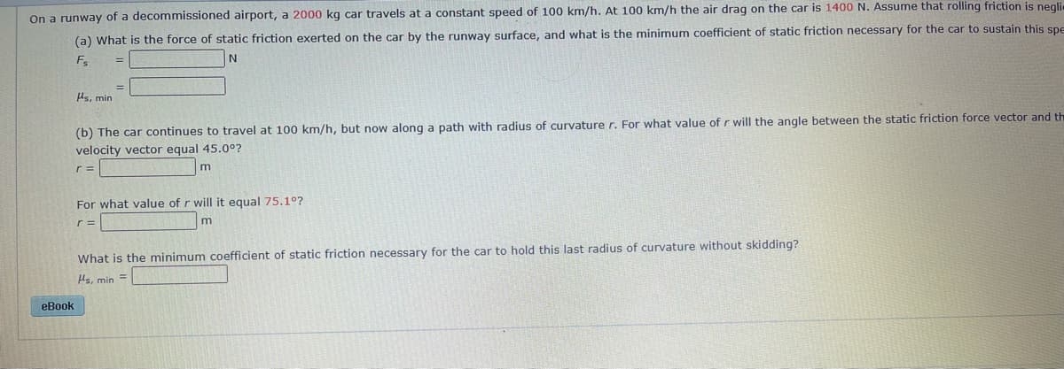 On a runway of a decommissioned airport, a 2000 kg car travels at a constant speed of 100 km/h. At 100 km/h the air drag on the car is 1400 N. Assume that rolling friction is neglie
(a) What is the force of static friction exerted on the car by the runway surface, and what is the minimum coefficient of static friction necessary for the car to sustain this spe
As, min
(b) The car continues to travel at 100 km/h, but now along a path with radius of curvature r. For what value of r will the angle between the static friction force vector and th
velocity vector equal 45.00?
r =
For what value of r will it equal 75.1°?
r =
What is the minimum coefficient of static friction necessary for the car to hold this last radius of curvature without skidding?
As, min =
eBook
