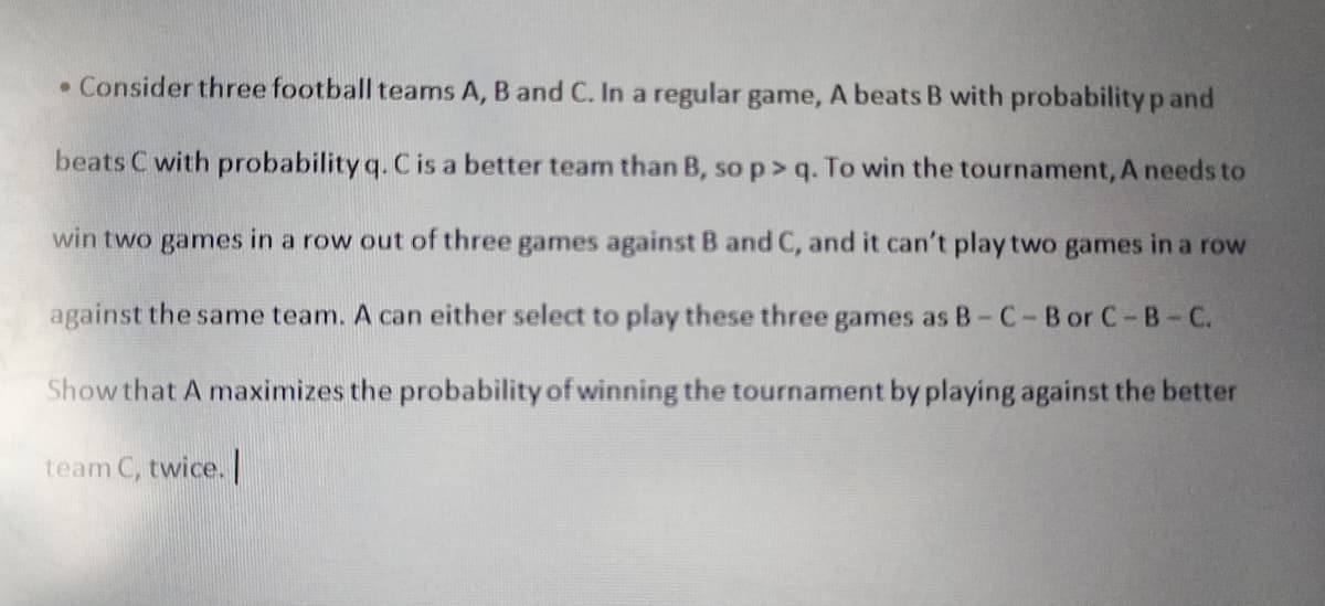 • Consider three football teams A, B and C. In a regular game, A beats B with probability p and
beats C with probability q. C is a better team than B, so p>q. To win the tournament, A needs to
win two games in a row out of three games against B and C, and it can't play two games in a row
against the same team. A can either select to play these three games as B-C-B or C-B-C.
Show that A maximizes the probability of winning the tournament by playing against the better
team C, twice. |
