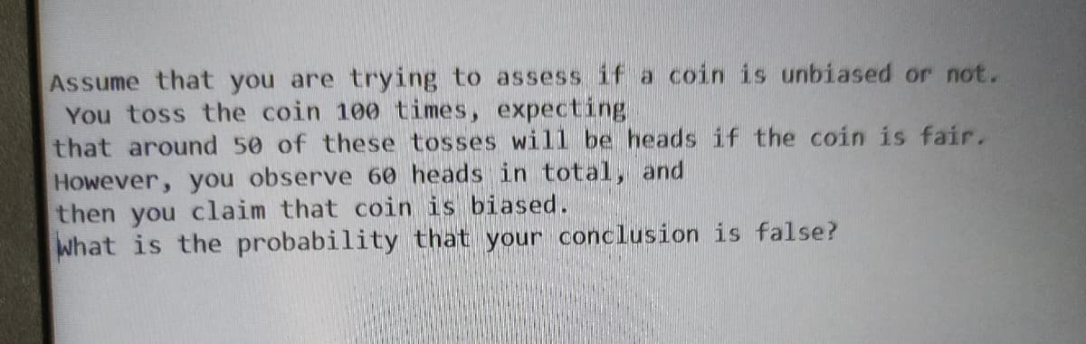 Assume that you are trying to assess if a coin is unbiased or not.
You toss the coin 100 times, expecting
that around 50 of these tosses will be heads if the coin is fair.
However, you observe 6o heads in total, and
then you claim that coin is biased.
What is the probability that your conclusion is false?
