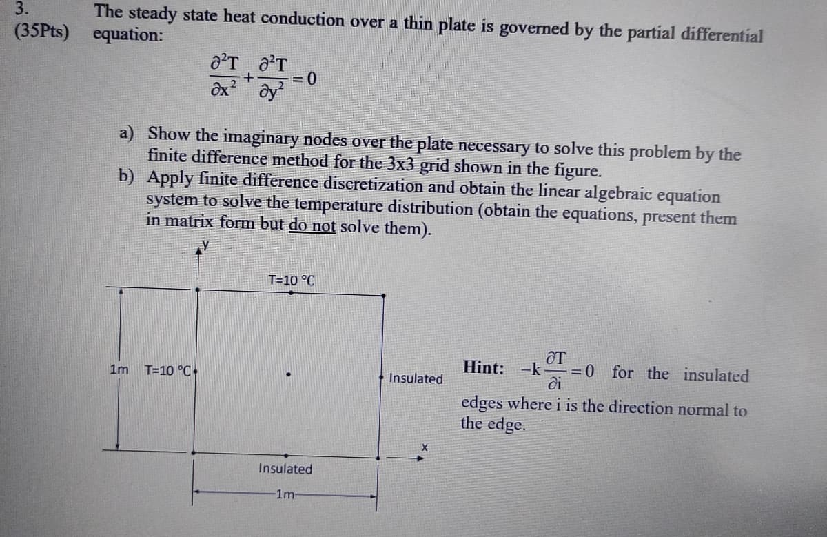 3.
The steady state heat conduction over a thin plate is governed by the partial differential
equation:
(35Pts)
+
2
= 0
a) Show the imaginary nodes over the plate necessary to solve this problem by the
finite difference method for the 3x3 grid shown in the figure.
b) Apply finite difference discretization and obtain the linear algebraic equation
system to solve the temperature distribution (obtain the equations, present them
in matrix form but do not solve them).
T=10 °C
T
Hint: -k =0 for the insulated
1m
T=10 °C
* Insulated
ĉi
edges where i is the direction normal to
the edge.
Insulated
1m
