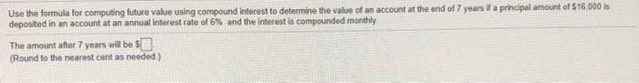 Use the formula for computing future value using compound interest to determine the value of an account at the end of 7 years if a principal amount of $16,000 is
deposited in an account at an annual interest rate of 6% and the interest is compounded monthly
The amount after 7 years will be S
(Round to the nearest cent as needed.)
