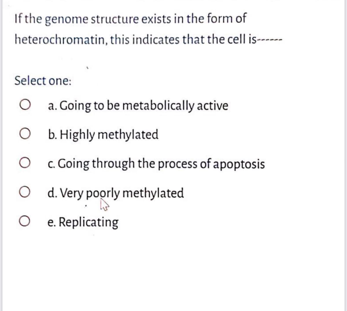 If the genome structure exists in the form of
heterochromatin, this indicates that the cell is-----
Select one:
a. Going to be metabolically active
O . Highly methylated
c. Going through the process of apoptosis
O d. Very poorly methylated
e. Replicating
