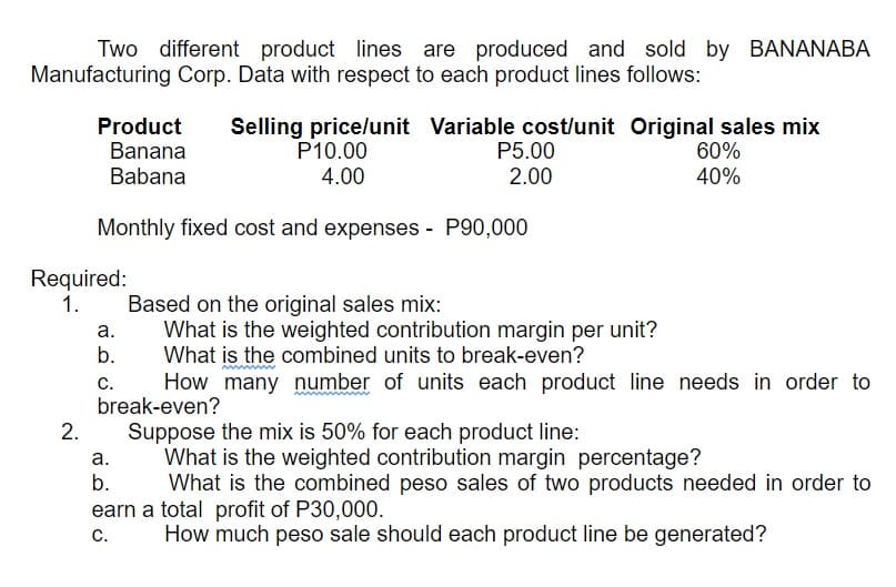 Two different product lines are produced and sold by BANANABA
Manufacturing Corp. Data with respect to each product lines follows:
Product
Banana
Selling pricelunit Variable cost/unit Original sales mix
P5.00
P10.00
4.00
60%
40%
Babana
2.00
Monthly fixed cost and expenses - P90,000
Required:
1.
Based on the original sales mix:
What is the weighted contribution margin per unit?
What is the combined units to break-even?
How many number of units each product line needs in order to
а.
b.
с.
break-even?
2.
Suppose the mix is 50% for each product line:
What is the weighted contribution margin percentage?
What is the combined peso sales of two products needed in order to
а.
b.
earn a total profit of P30,000.
С.
How much peso sale should each product line be generated?
