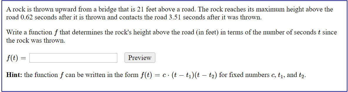 A rock is thrown upward from a bridge that is 21 feet above a road. The rock reaches its maximum height above the
road 0.62 seconds after it is thrown and contacts the road 3.51 seconds after it was thrown.
Write a function f that determines the rock's height above the road (in feet) in terms of the number of seconds t since
the rock was thrown.
f(t) =
Preview
Hint: the function f can be written in the form f(t) = c · (t – t1)(t – t2) for fixed umbers c, t1, and t2.
