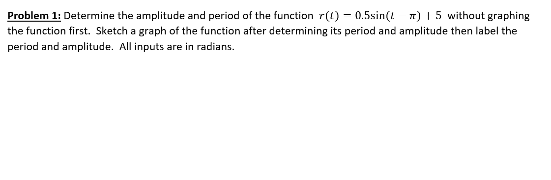 Problem 1: Determine the amplitude and period of the function r(t) = 0.5sin(t – n) + 5 without graphing
the function first. Sketch a graph of the function after determining its period and amplitude then label the
period and amplitude. All inputs are in radians.
