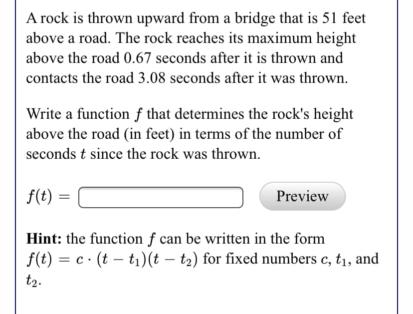 A rock is thrown upward from a bridge that is 51 feet
above a road. The rock reaches its maximum height
above the road 0.67 seconds after it is thrown and
contacts the road 3.08 seconds after it was thrown.
Write a function f that determines the rock's height
above the road (in feet) in terms of the number of
seconds t since the rock was thrown.
f(t)
Preview
Hint: the function f can be written in the form
f(t) = c· (t – t1)(t – t2) for fixed numbers c, t1, and
t2.
