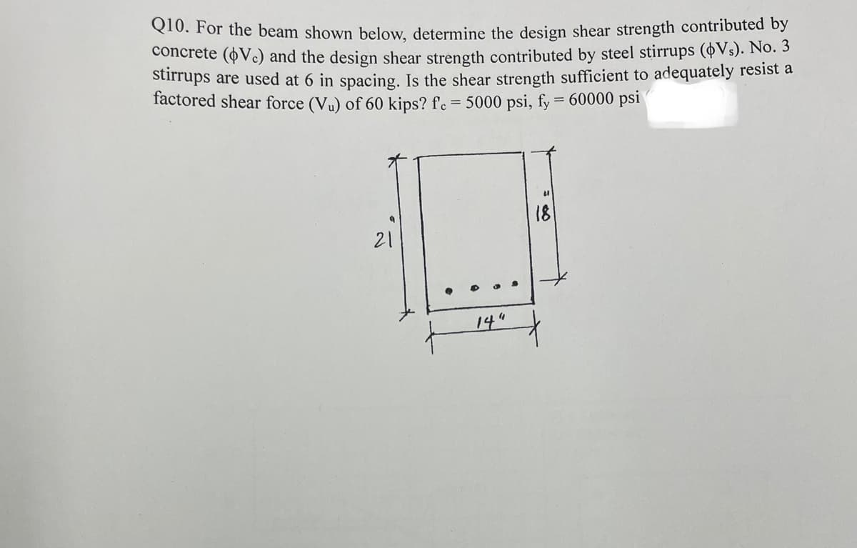 Q10. For the beam shown below, determine the design shear strength contributed by
concrete (Vc) and the design shear strength contributed by steel stirrups (oVs). No. 3
Stirrups are used at 6 in spacing. Is the shear strength sufficient to adequately resist a
factored shear force (Vu) of 60 kips? f'c = 5000 psi, fy = 60000 psi
18
21
14"
