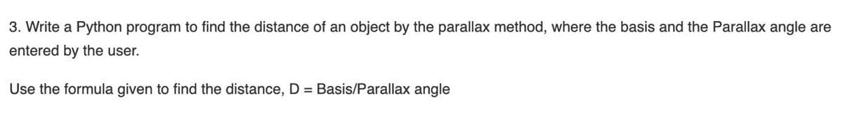 3. Write a Python program to find the distance of an object by the parallax method, where the basis and the Parallax angle are
entered by the user.
Use the formula given to find the distance, D = Basis/Parallax angle
