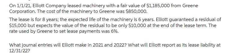 On 1/1/21, Elliott Company leased machinery with a fair value of $1,185,000 from Greene
Corporation. The cost of the machinery to Greene was S850,000.
The lease is for 8 years; the expected life of the machinery is 6 years. Elliott guaranteed a residual of
S15,000 but expects the value of the residual to be only $10,000 at the end of the lease term. The
rate used by Greene to set lease payments was 6%.
What journal entries will Elliott make in 2021 and 2022? What will Elliott report as its lease liability at
12/31/22?
