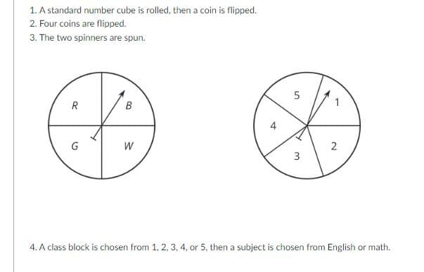 1. A standard number cube is rolled, then a coin is flipped.
2. Four coins are flipped.
3. The two spinners are spun.
5
R
B
W
2
4. A class block is chosen from 1, 2, 3, 4, or 5, then a subject is chosen from English or math.
1,
3.
4.
