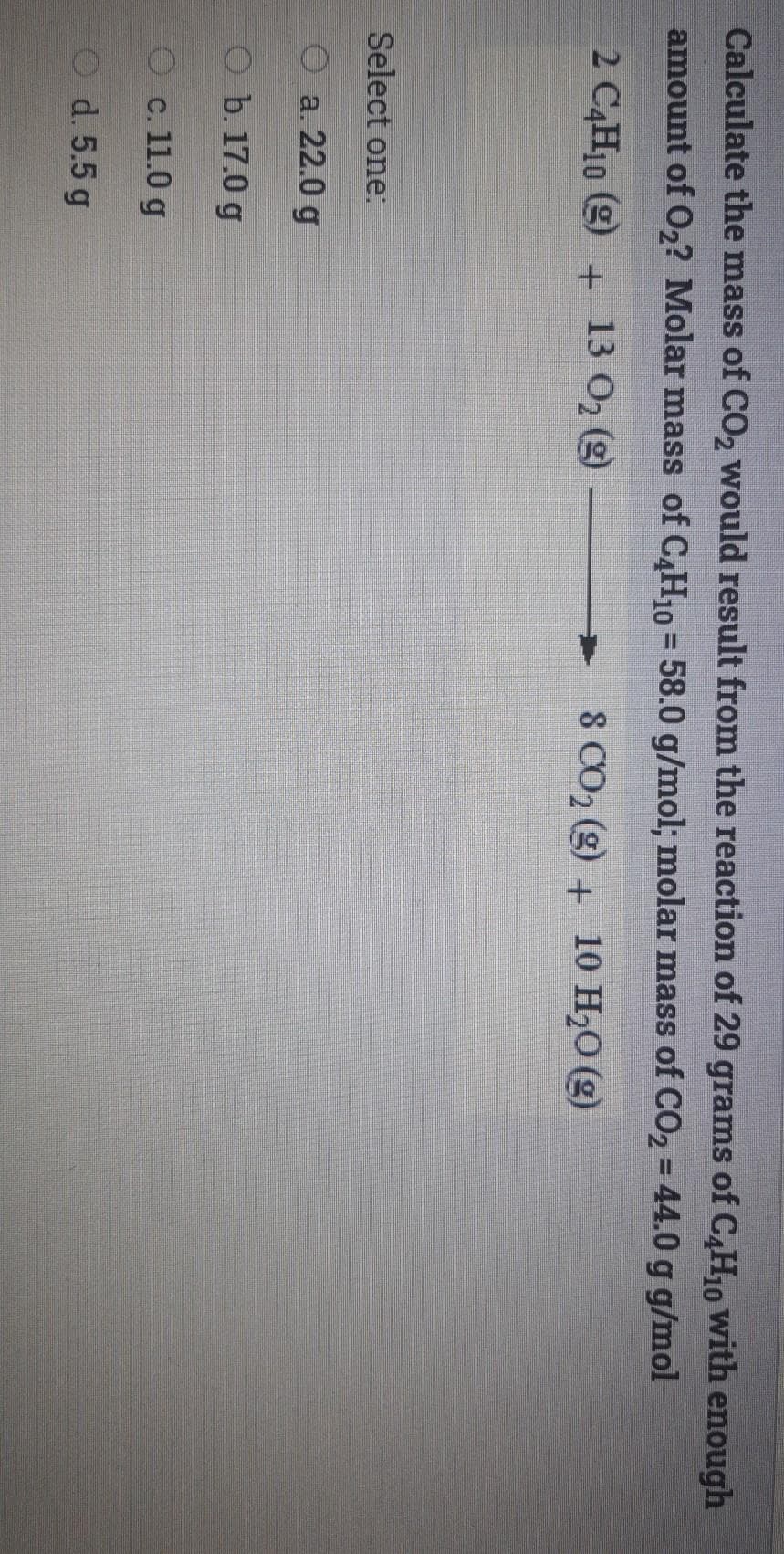 Calculate the mass of CO2 would result from the reaction of 29 grams of C,H10 with enough
amount of O2? Molar mass of C4H10= 58.0 g/mol; molar mass of CO2 = 44.0 g g/mol
%3D
2 C4H10 (g)
13 O2 (g)
8 CO2 (g) + 10 H20 (g)
Select one:
O a. 22.0 g
O b. 17.0 g
О с.11.0 g
O d. 5.5 g
